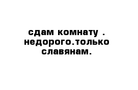 сдам комнату . недорого.только славянам. 